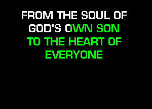 FROM THE SOUL OF
GODS OWN SON
TO THE HEART OF

EVERYONE