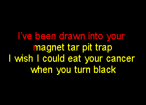 Pve been drawn into your
magnet tar pit trap

I wish I could eat your cancer
when you turn black