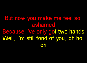 But now you make me feel so
ashamed
Because We only got two hands

Well, Fm still fond of you, oh ho
oh