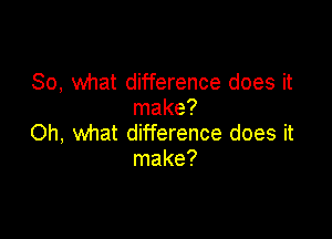 So, what difference does it
make?

Oh, what difference does it
make?