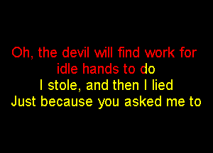 Oh, the devil will find work for
idle hands to do

I stole, and then I lied
Just because you asked me to