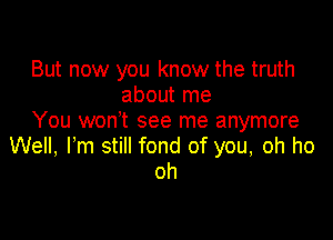 But now you know the truth
about me

You won't see me anymore
Well, I'm still fond of you, oh ho
oh