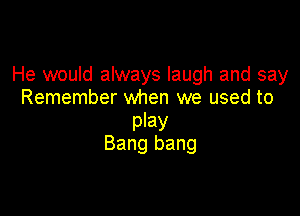 He would always laugh and say
Remember when we used to

play
Bang bang