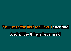 You were the first real love I ever had

And all the things I ever said