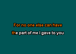 For no one else can have

the part of me I gave to you