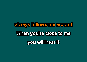 always follows me around

When you're close to me

you will hear it