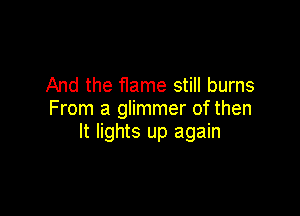 And the flame still burns

From a glimmer of then
It lights up again
