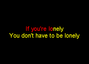 If you're lonely

You don't have to be lonely