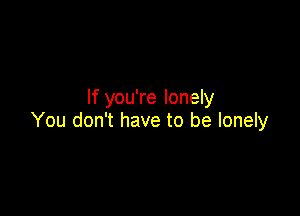 If you're lonely

You don't have to be lonely