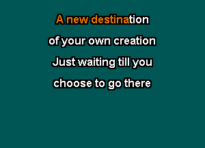 A new destination

of your own creation

Just waiting till you

choose to go there