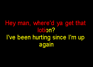 Hey man, where'd ya get that
lotion?

I've been hurting since I'm up
again