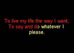 To live my life the way I mnt,

To say and do whatever I
please.