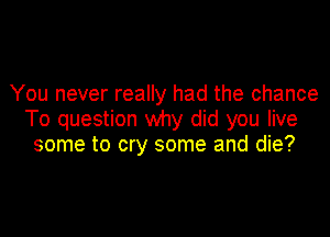 You never really had the chance

To question why did you live
some to cry some and die?