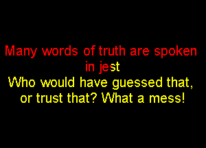 Many words of truth are spoken
in jest
Who would have guessed that,
or trust that? What a mess!