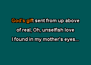 God's gift sent from up above

of real, 0h, unselfish love

lfound in my mother's eyes...