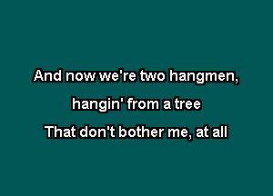 And now we're two hangmen,

hangin' from a tree

That don't bother me, at all