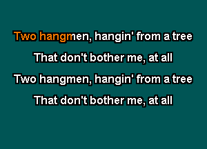 Two hangmen, hangin' from atree
That don't bother me, at all
Two hangmen, hangin' from atree

That don't bother me, at all