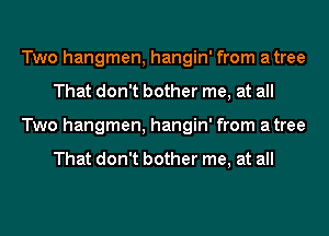 Two hangmen, hangin' from atree
That don't bother me, at all
Two hangmen, hangin' from atree

That don't bother me, at all
