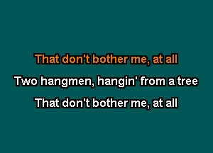 That don't bother me, at all

Two hangmen, hangin' from a tree

That don't bother me, at all