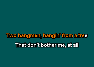 Two hangmen, hangin' from a tree

That don't bother me, at all