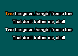 Two hangmen, hangin' from atree
That don't bother me, at all
Two hangmen, hangin' from atree

That don't bother me, at all