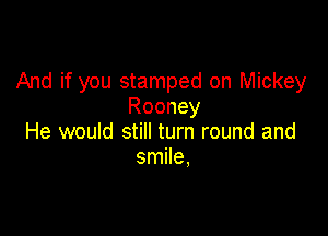 And if you stamped on Mickey
Rooney

He would still turn round and
smile,