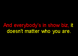 And everybodys in show biz, it

doesn't matter who you are.