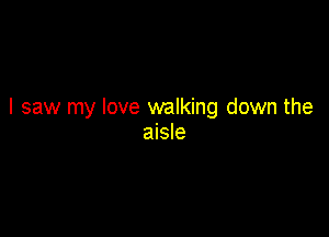 I saw my love walking down the

aisle