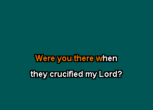 Were you there when

they crucified my Lord?