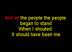 And all the people the people
began to stand

When I shoutedz
It should have been me