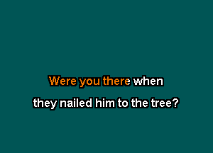 Were you there when

they nailed him to the tree?