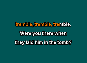tremble, tremble, tremble.

Were you there when

they laid him in the tomb?