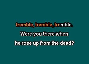 tremble, tremble, tremble.

Were you there when

he rose up from the dead?