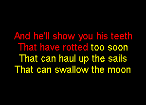 And he'll show you his teeth
That have rotted too soon
That can haul up the sails

That can swallow the moon