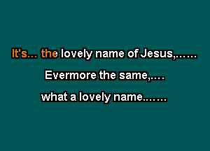 It's... the lovely name ofJesus, ......

Evermore the same,....

what a lovely name .......