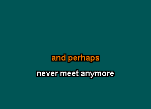 and perhaps

never meet anymore