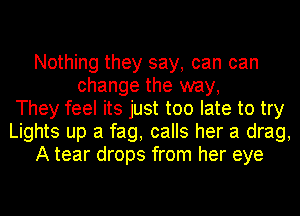 Nothing they say, can can
change the way,
They feel its just too late to try
Lights up a fag, calls her a drag,
A tear drops from her eye