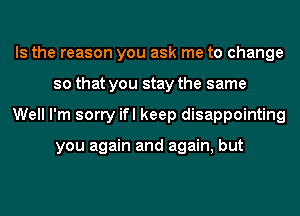 Is the reason you ask me to change
so that you stay the same
Well I'm sorry ifl keep disappointing

you again and again, but