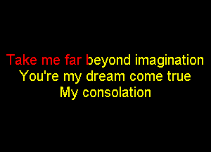 Take me far beyond imagination

You're my dream come true
My consolation