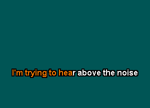 I'm trying to hear above the noise