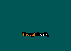 Though I walk,