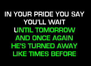 IN YOUR PRIDE YOU SAY
YOU'LL WAIT
UNTIL TOMORROW
AND ONCE AGAIN
HE'S TURNED AWAY
LIKE TIMES BEFORE