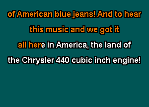 ofAmerican blue jeans! And to hear
this music and we got it
all here in America, the land of

the Chrysler 440 cubic inch engine!