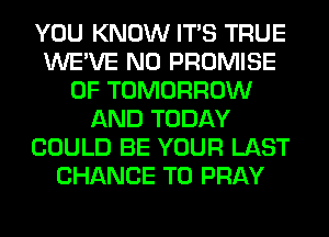 YOU KNOW ITS TRUE
WE'VE N0 PROMISE
0F TOMORROW
AND TODAY
COULD BE YOUR LAST
CHANCE TO PRAY