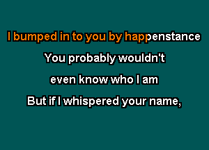 I bumped in to you by happenstance
You probably wouldn't

even know who I am

But ifl whispered your name,