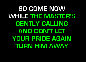 SO COME NOW
WHILE THE MASTER'S
GENTLY CALLING
AND DON'T LET
YOUR PRIDE AGAIN
TURN HIM AWAY