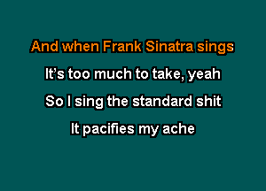 And when Frank Sinatra sings
lfs too much to take, yeah

So I sing the standard shit

It pacifies my ache