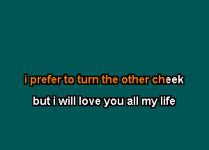 i prefer to turn the other cheek

but i will love you all my life