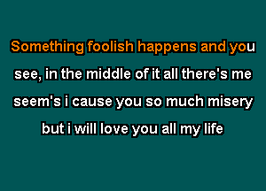 Something foolish happens and you
see, in the middle of it all there's me
seem's i cause you so much misery

but i will love you all my life