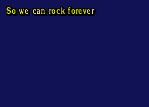 So we can rock forever